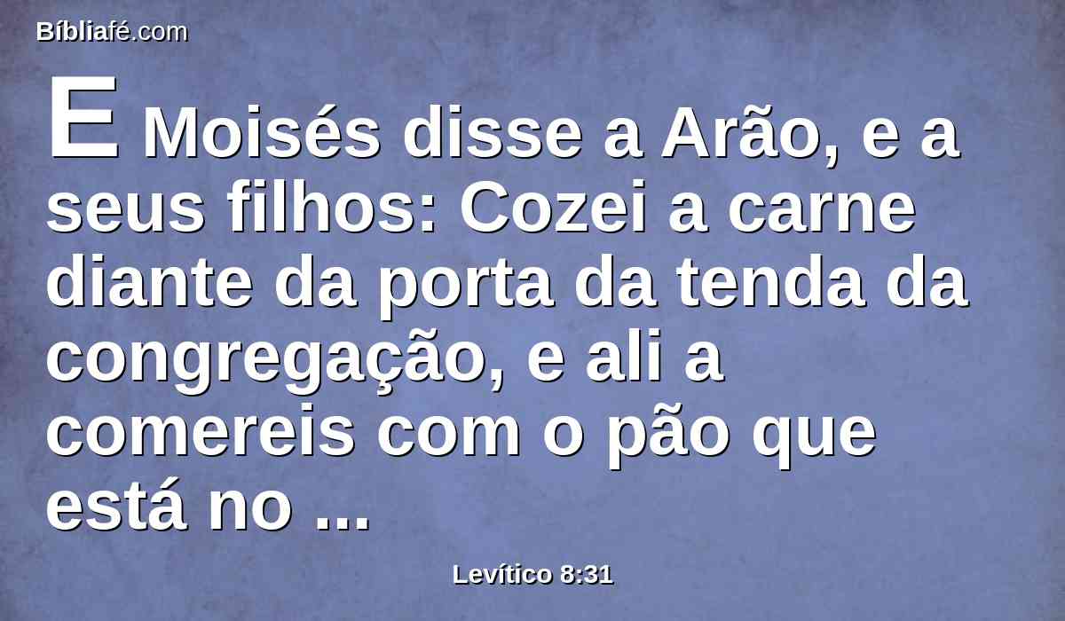 E Moisés disse a Arão, e a seus filhos: Cozei a carne diante da porta da tenda da congregação, e ali a comereis com o pão que está no cesto da consagração, como tenho ordenado, dizendo: Arão e seus filhos a comerão.