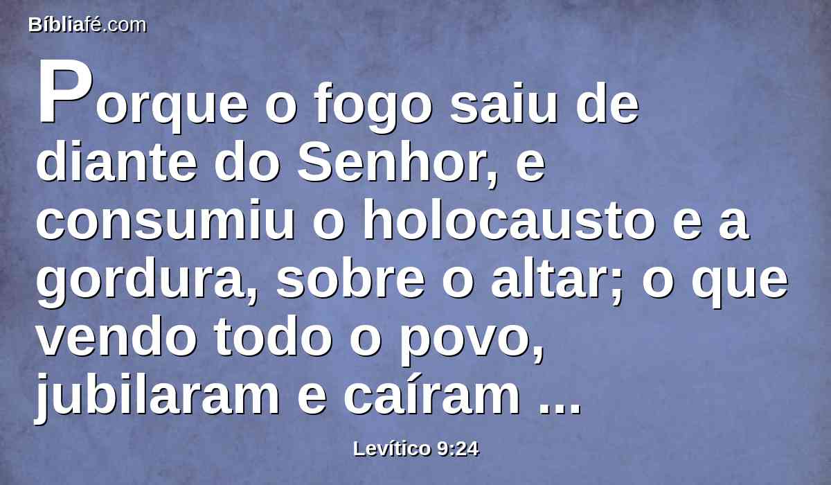 Porque o fogo saiu de diante do Senhor, e consumiu o holocausto e a gordura, sobre o altar; o que vendo todo o povo, jubilaram e caíram sobre as suas faces.
