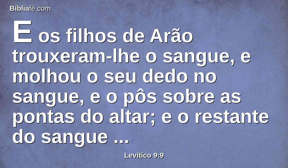 E os filhos de Arão trouxeram-lhe o sangue, e molhou o seu dedo no sangue, e o pôs sobre as pontas do altar; e o restante do sangue derramou à base do altar.