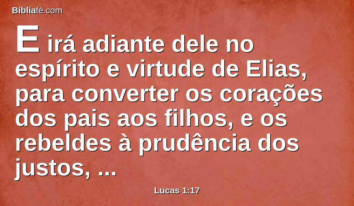 E irá adiante dele no espírito e virtude de Elias, para converter os corações dos pais aos filhos, e os rebeldes à prudência dos justos, com o fim de preparar ao Senhor um povo bem disposto.