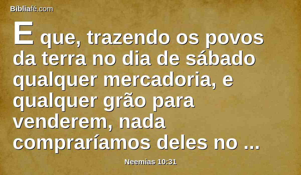 E que, trazendo os povos da terra no dia de sábado qualquer mercadoria, e qualquer grão para venderem, nada compraríamos deles no sábado, nem no dia santificado; e no sétimo ano deixaríamos descansar a terra, e perdoaríamos toda e qualquer cobrança.