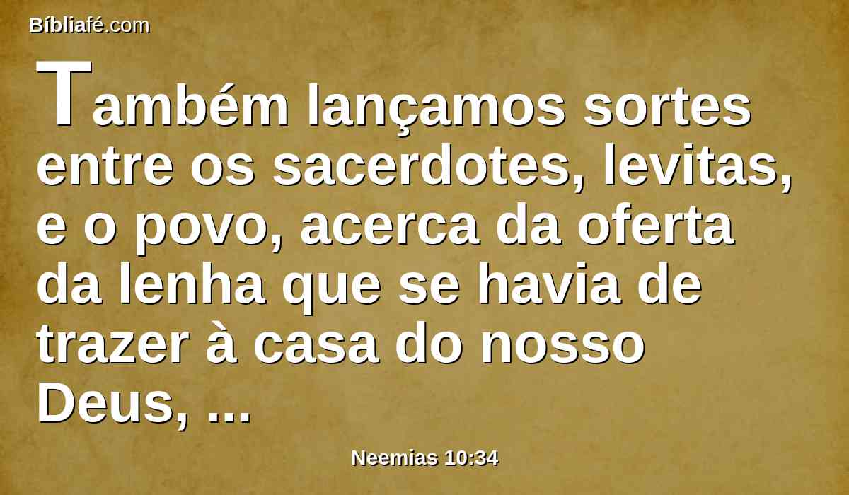 Também lançamos sortes entre os sacerdotes, levitas, e o povo, acerca da oferta da lenha que se havia de trazer à casa do nosso Deus, segundo as casas de nossos pais, a tempos determinados, de ano em ano, para se queimar sobre o altar do Senhor nosso Deus, como está escrito na lei.