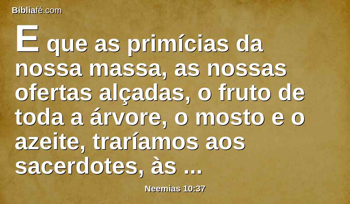 E que as primícias da nossa massa, as nossas ofertas alçadas, o fruto de toda a árvore, o mosto e o azeite, traríamos aos sacerdotes, às câmaras da casa do nosso Deus; e os dízimos da nossa terra aos levitas; e que os levitas receberiam os dízimos em todas as cidades, da nossa lavoura.
