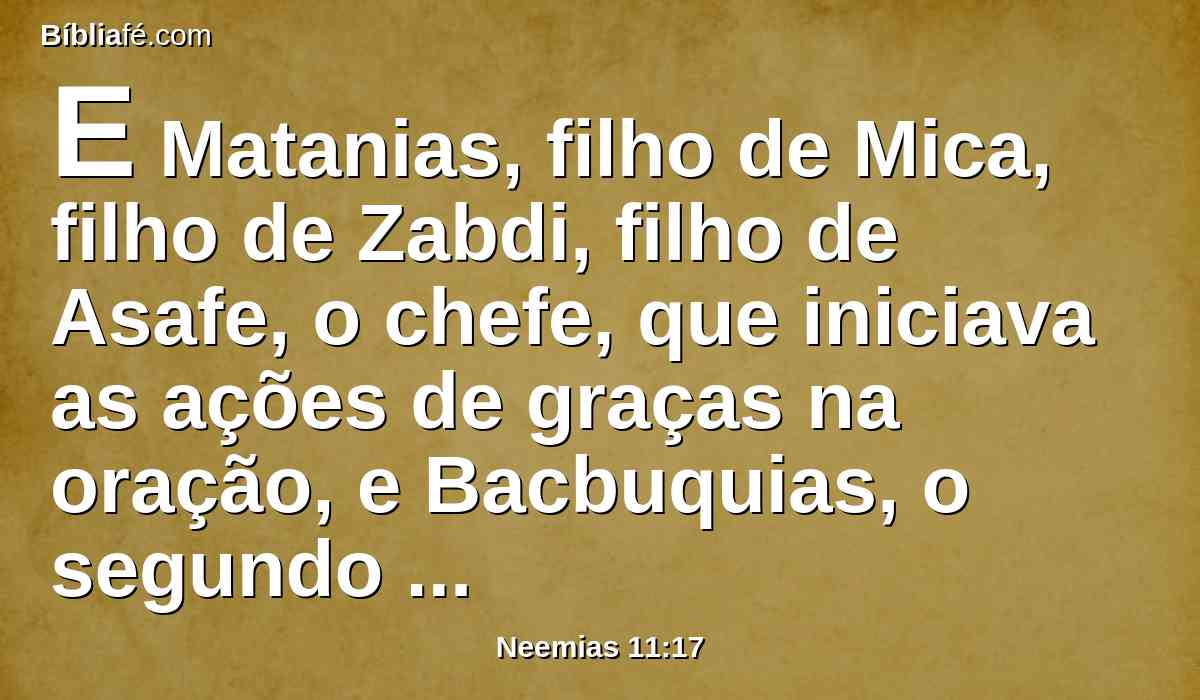 E Matanias, filho de Mica, filho de Zabdi, filho de Asafe, o chefe, que iniciava as ações de graças na oração, e Bacbuquias, o segundo de seus irmãos; depois Abda, filho de Samua, filho de Galal, filho de Jedutum.