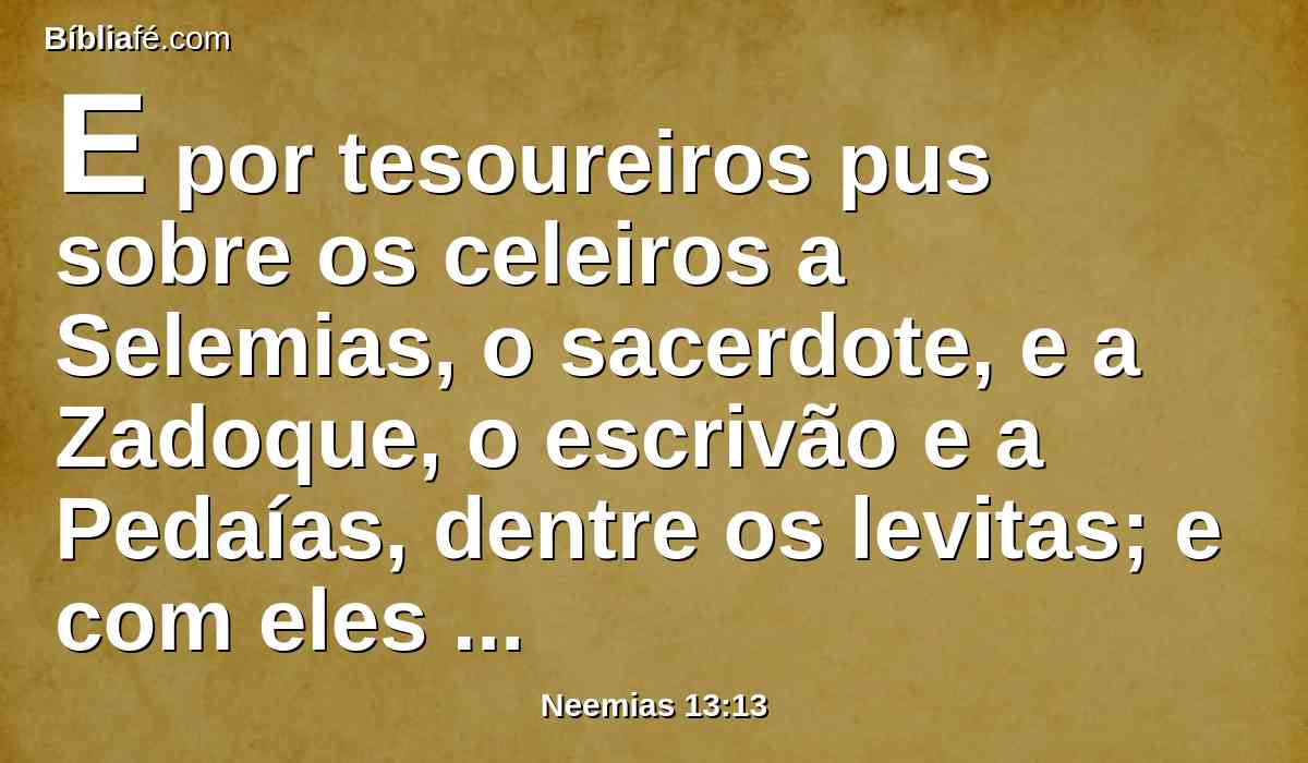 E por tesoureiros pus sobre os celeiros a Selemias, o sacerdote, e a Zadoque, o escrivão e a Pedaías, dentre os levitas; e com eles Hanã, filho de Zacur, o filho de Matanias; porque foram achados fiéis; e se lhes encarregou a eles a distribuição para seus irmãos.
