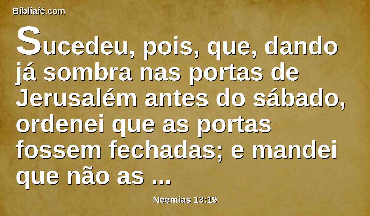 Sucedeu, pois, que, dando já sombra nas portas de Jerusalém antes do sábado, ordenei que as portas fossem fechadas; e mandei que não as abrissem até passado o sábado; e pus às portas alguns de meus servos, para que nenhuma carga entrasse no dia de sábado.