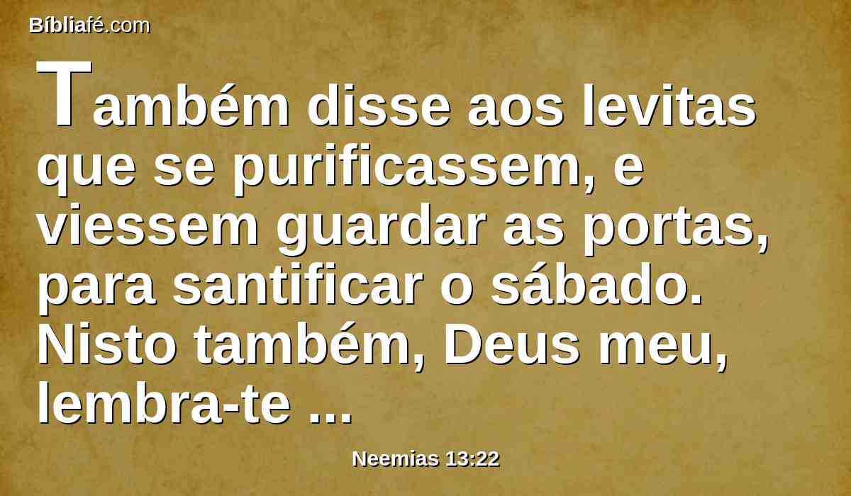 Também disse aos levitas que se purificassem, e viessem guardar as portas, para santificar o sábado. Nisto também, Deus meu, lembra-te de mim e perdoa-me segundo a abundância da tua benignidade.