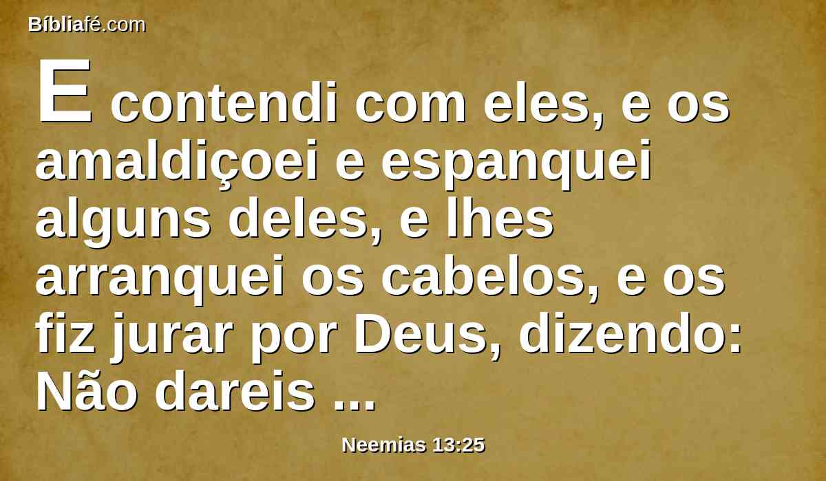 E contendi com eles, e os amaldiçoei e espanquei alguns deles, e lhes arranquei os cabelos, e os fiz jurar por Deus, dizendo: Não dareis mais vossas filhas a seus filhos, e não tomareis mais suas filhas, nem para vossos filhos nem para vós mesmos.