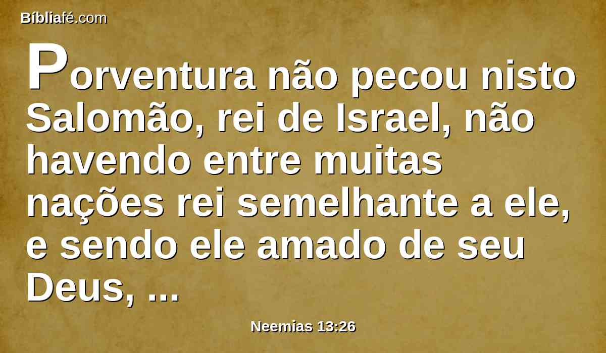 Porventura não pecou nisto Salomão, rei de Israel, não havendo entre muitas nações rei semelhante a ele, e sendo ele amado de seu Deus, e pondo-o Deus rei sobre todo o Israel? E contudo as mulheres estrangeiras o fizeram pecar.