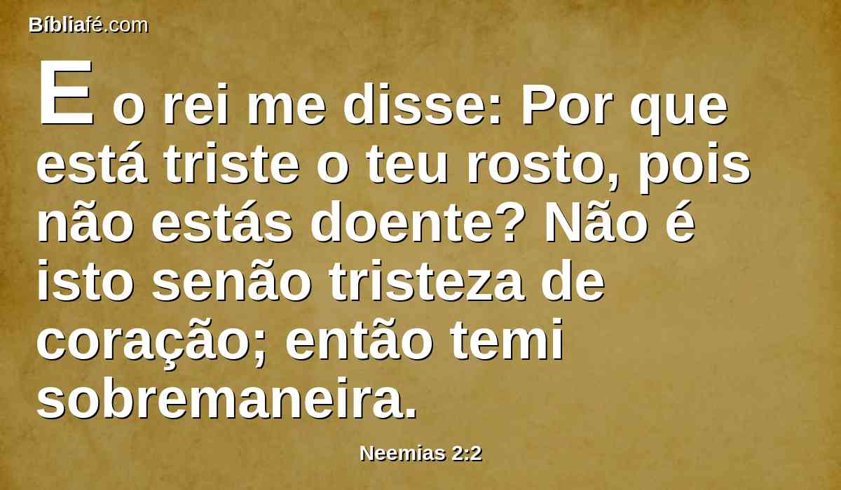 E o rei me disse: Por que está triste o teu rosto, pois não estás doente? Não é isto senão tristeza de coração; então temi sobremaneira.