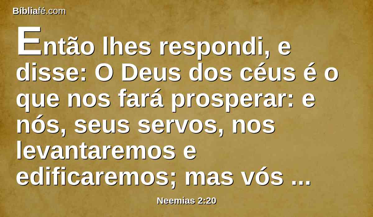 Então lhes respondi, e disse: O Deus dos céus é o que nos fará prosperar: e nós, seus servos, nos levantaremos e edificaremos; mas vós não tendes parte, nem justiça, nem memória em Jerusalém.