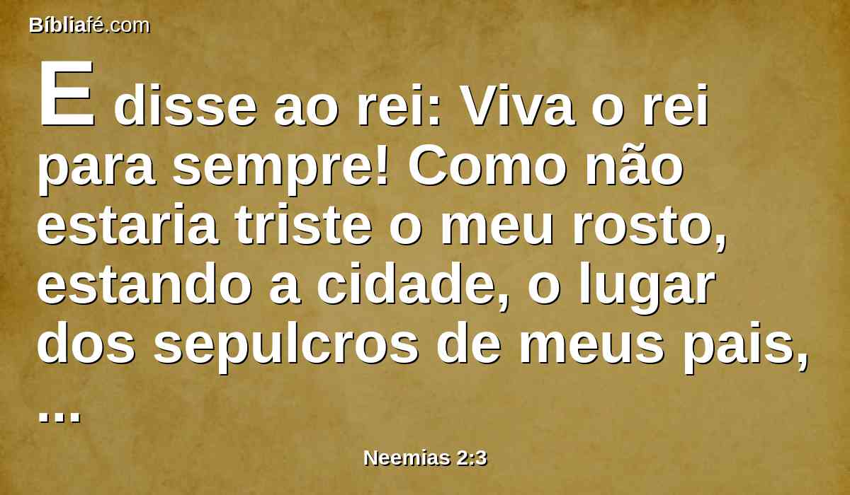 E disse ao rei: Viva o rei para sempre! Como não estaria triste o meu rosto, estando a cidade, o lugar dos sepulcros de meus pais, assolada, e tendo sido consumidas as suas portas a fogo?