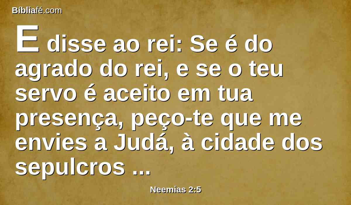 E disse ao rei: Se é do agrado do rei, e se o teu servo é aceito em tua presença, peço-te que me envies a Judá, à cidade dos sepulcros de meus pais, para que eu a reedifique.