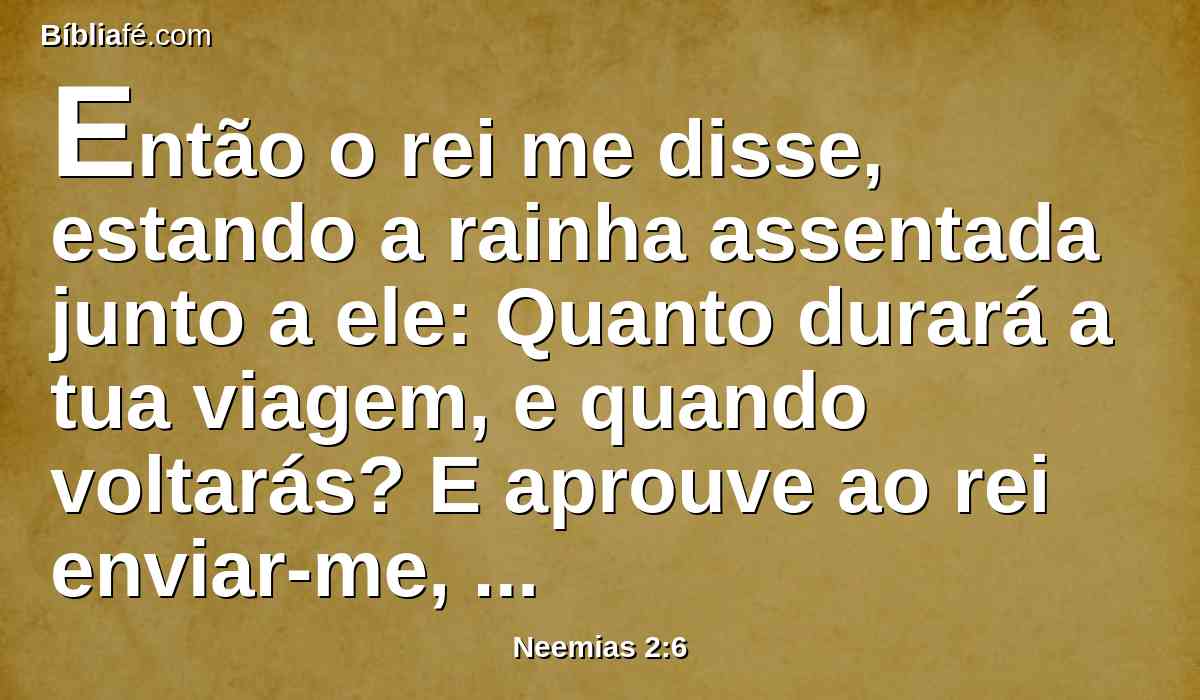 Então o rei me disse, estando a rainha assentada junto a ele: Quanto durará a tua viagem, e quando voltarás? E aprouve ao rei enviar-me, apontando-lhe eu um certo tempo.
