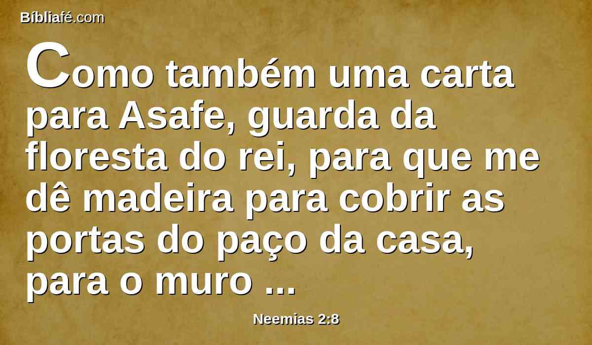 Como também uma carta para Asafe, guarda da floresta do rei, para que me dê madeira para cobrir as portas do paço da casa, para o muro da cidade e para a casa em que eu houver de entrar. E o rei mas deu, segundo a boa mão de Deus sobre mim.