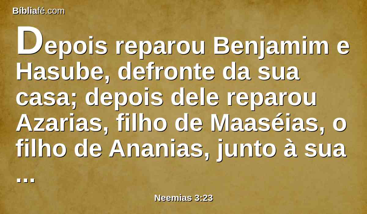 Depois reparou Benjamim e Hasube, defronte da sua casa; depois dele reparou Azarias, filho de Maaséias, o filho de Ananias, junto à sua casa.