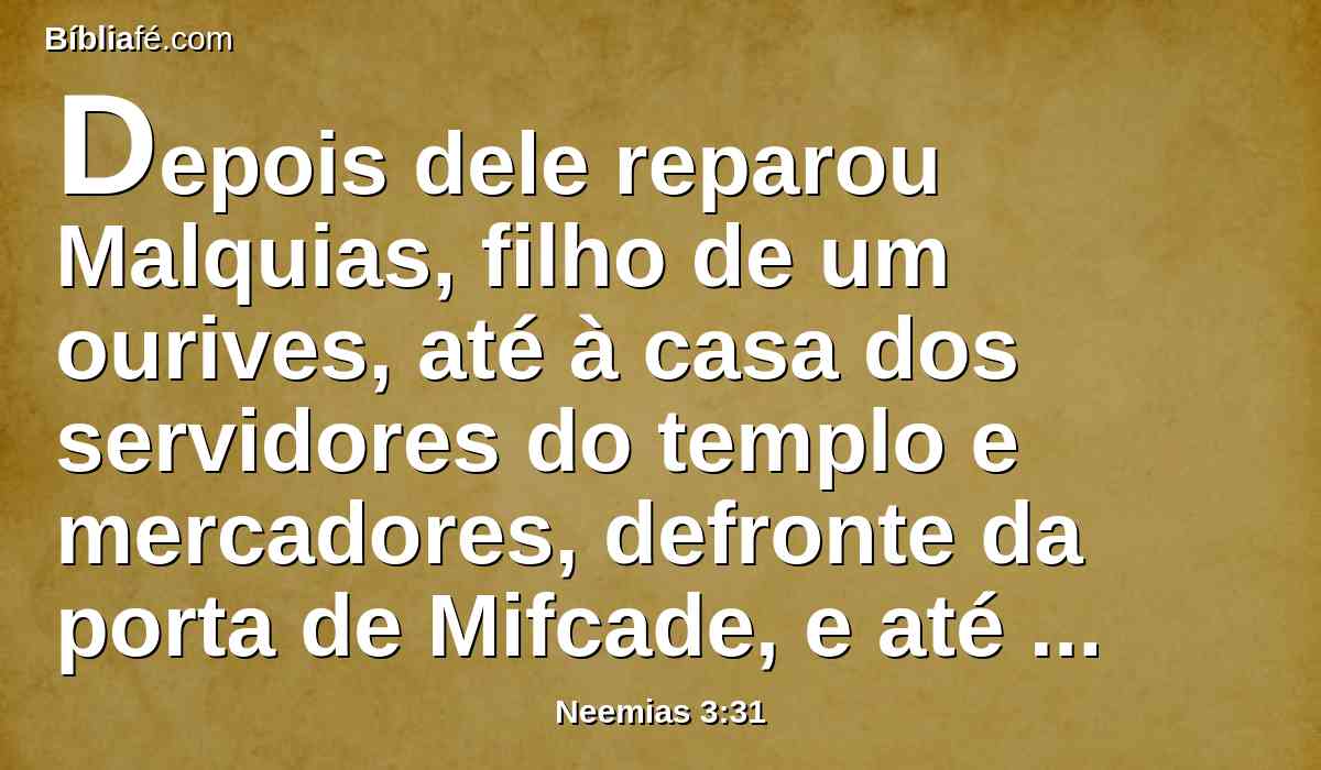 Depois dele reparou Malquias, filho de um ourives, até à casa dos servidores do templo e mercadores, defronte da porta de Mifcade, e até à câmara do canto.