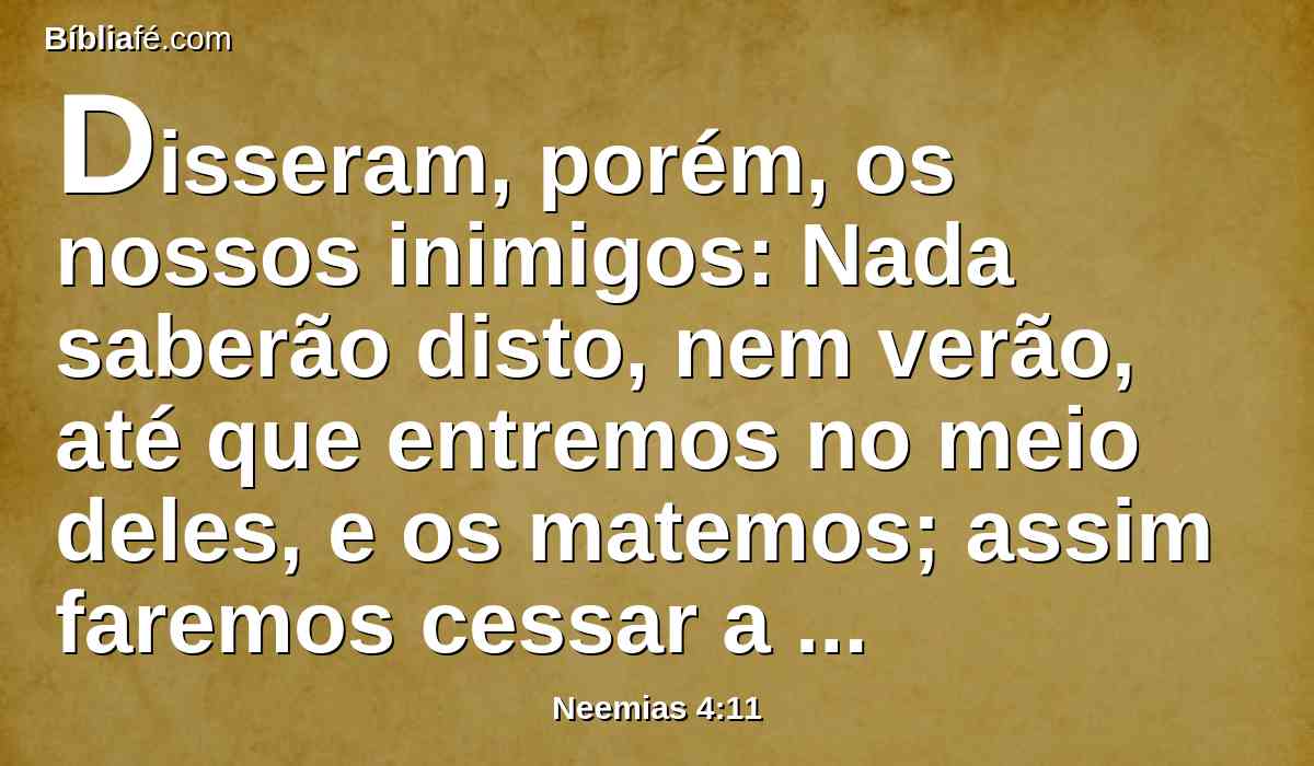 Disseram, porém, os nossos inimigos: Nada saberão disto, nem verão, até que entremos no meio deles, e os matemos; assim faremos cessar a obra.