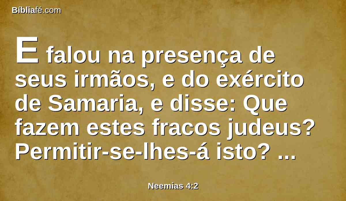 E falou na presença de seus irmãos, e do exército de Samaria, e disse: Que fazem estes fracos judeus? Permitir-se-lhes-á isto? Sacrificarão? Acabá-lo-ão num só dia? Vivificarão dos montões do pó as pedras que foram queimadas?