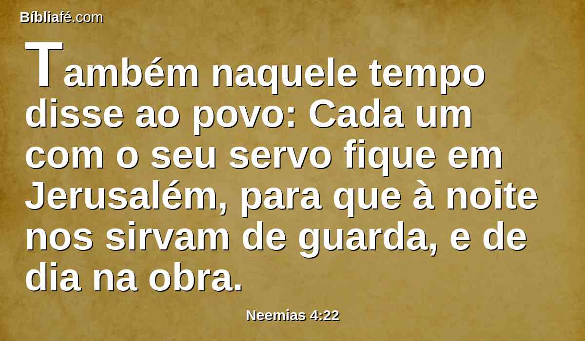 Também naquele tempo disse ao povo: Cada um com o seu servo fique em Jerusalém, para que à noite nos sirvam de guarda, e de dia na obra.