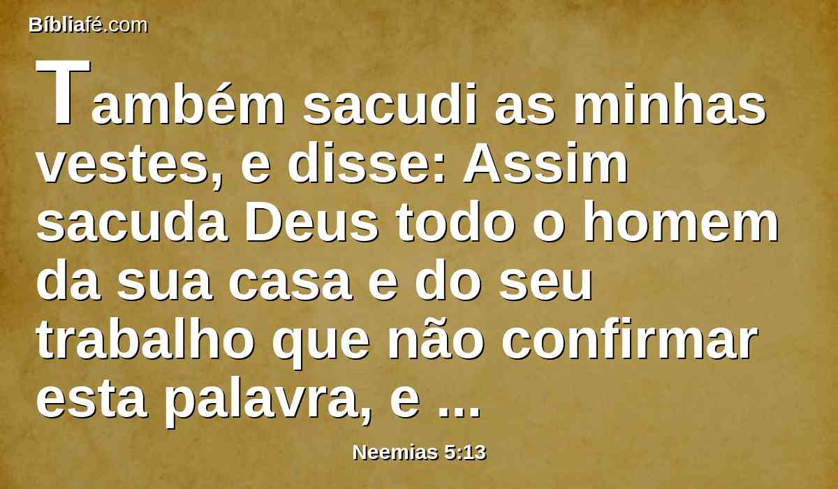 Também sacudi as minhas vestes, e disse: Assim sacuda Deus todo o homem da sua casa e do seu trabalho que não confirmar esta palavra, e assim seja sacudido e vazio. E toda a congregação disse: Amém! E louvaram ao Senhor; e o povo fez conforme a esta palavra.