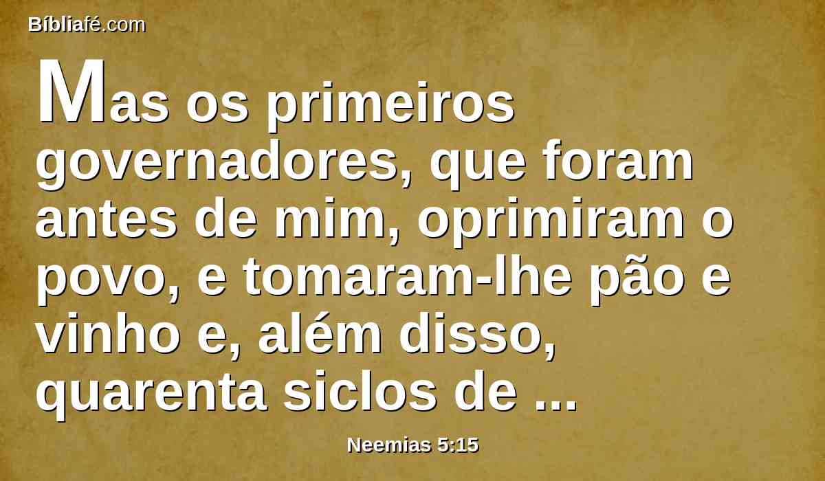 Mas os primeiros governadores, que foram antes de mim, oprimiram o povo, e tomaram-lhe pão e vinho e, além disso, quarenta siclos de prata, como também os seus servos dominavam sobre o povo; porém eu assim não fiz, por causa do temor de Deus.