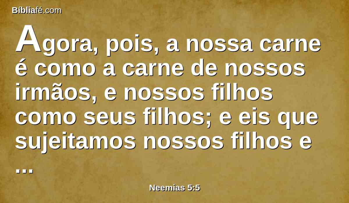 Agora, pois, a nossa carne é como a carne de nossos irmãos, e nossos filhos como seus filhos; e eis que sujeitamos nossos filhos e nossas filhas para serem servos; e até algumas de nossas filhas são tão sujeitas, que já não estão no poder de nossas mãos; e outros têm as nossas terras e as nossas vinhas.