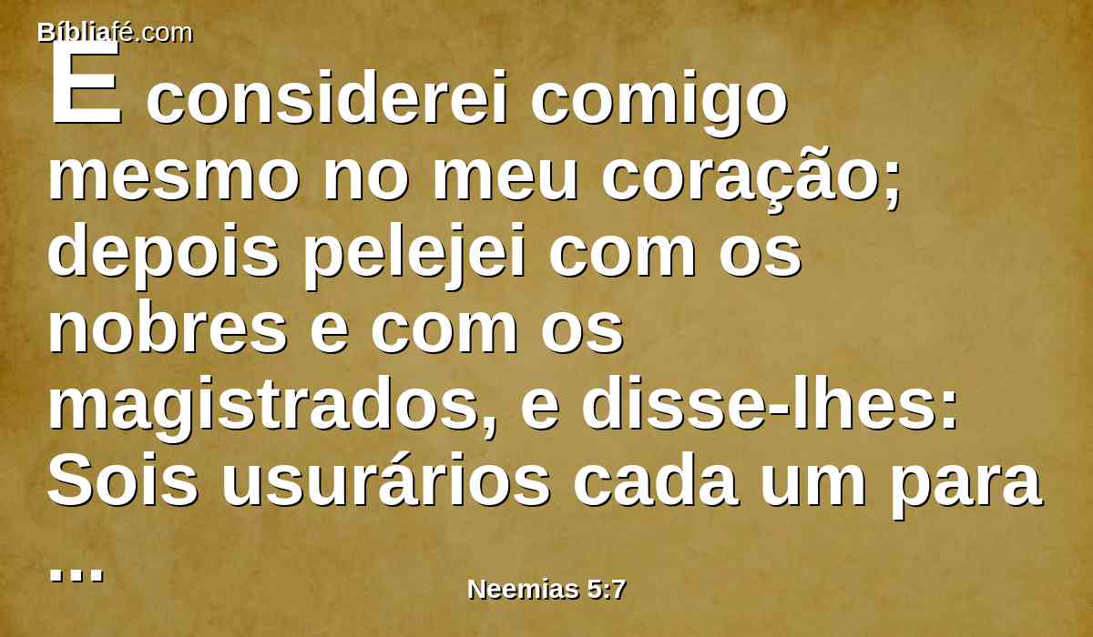 E considerei comigo mesmo no meu coração; depois pelejei com os nobres e com os magistrados, e disse-lhes: Sois usurários cada um para com seu irmão. E convoquei contra eles uma grande assembléia.