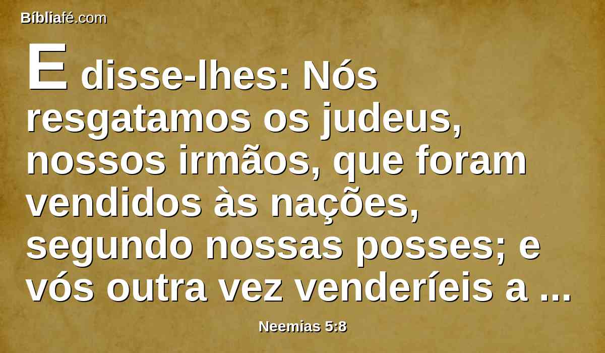 E disse-lhes: Nós resgatamos os judeus, nossos irmãos, que foram vendidos às nações, segundo nossas posses; e vós outra vez venderíeis a vossos irmãos, ou vender-se-iam a nós? Então se calaram, e não acharam que responder.