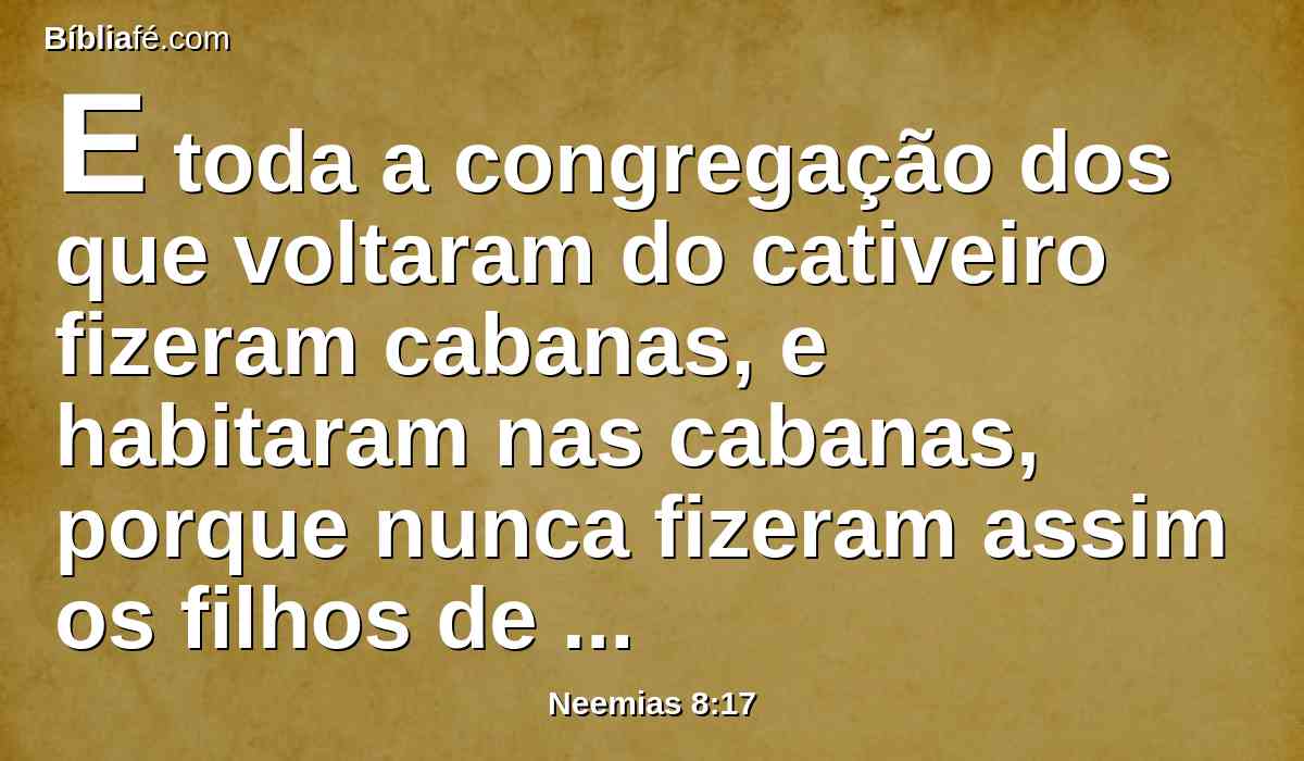 E toda a congregação dos que voltaram do cativeiro fizeram cabanas, e habitaram nas cabanas, porque nunca fizeram assim os filhos de Israel, desde os dias de Jesua, filho de Num, até àquele dia; e houve mui grande alegria.