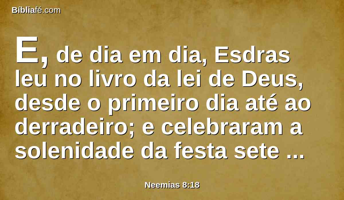 E, de dia em dia, Esdras leu no livro da lei de Deus, desde o primeiro dia até ao derradeiro; e celebraram a solenidade da festa sete dias, e no oitavo dia, houve uma assembléia solene, segundo o rito.