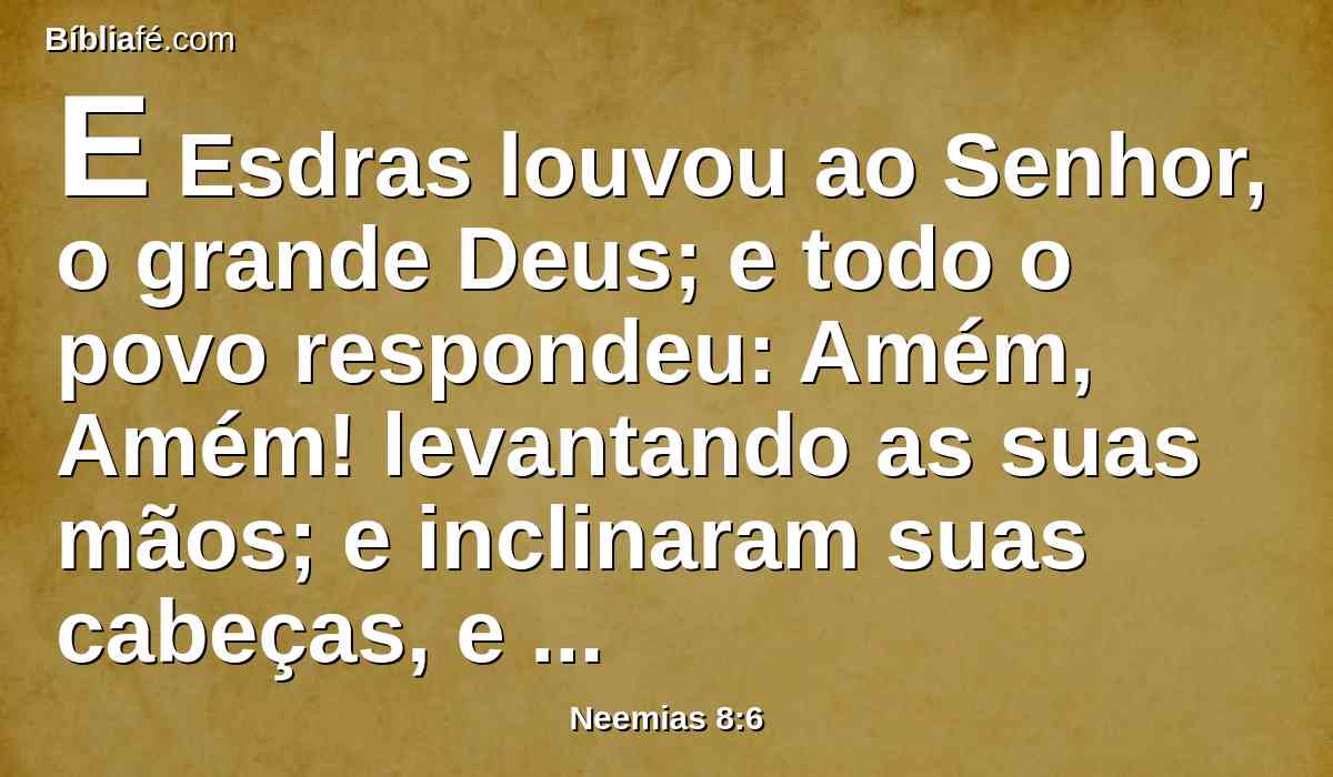 E Esdras louvou ao Senhor, o grande Deus; e todo o povo respondeu: Amém, Amém! levantando as suas mãos; e inclinaram suas cabeças, e adoraram ao Senhor, com os rostos em terra.