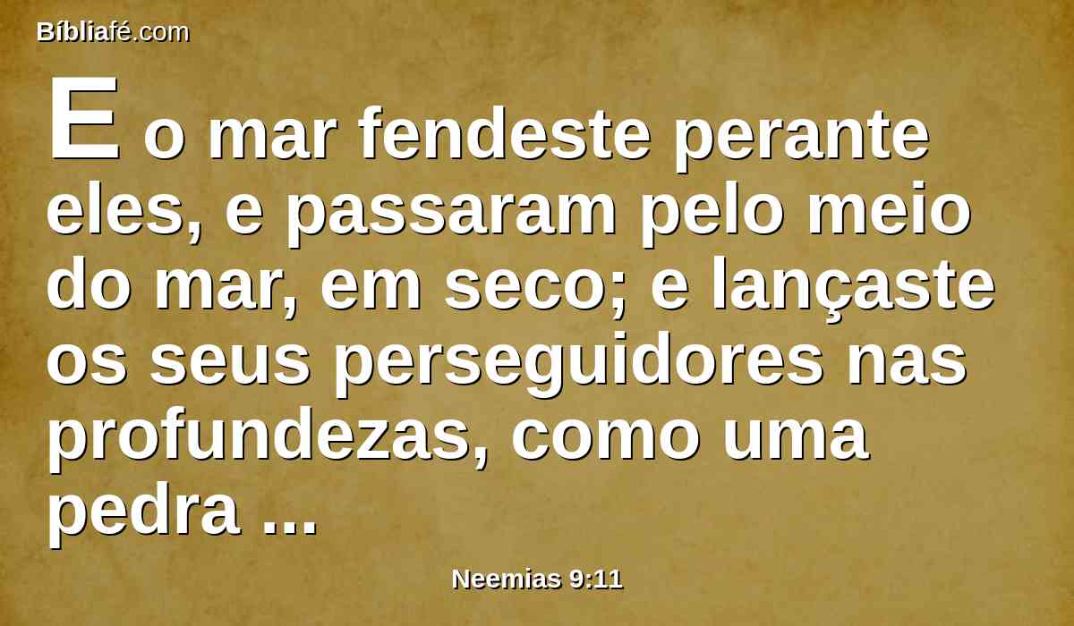 E o mar fendeste perante eles, e passaram pelo meio do mar, em seco; e lançaste os seus perseguidores nas profundezas, como uma pedra nas águas violentas.