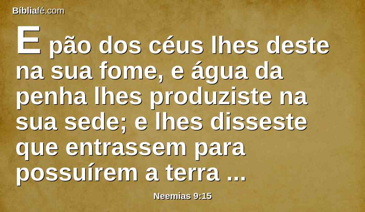 E pão dos céus lhes deste na sua fome, e água da penha lhes produziste na sua sede; e lhes disseste que entrassem para possuírem a terra pela qual alçaste a tua mão, que lhes havias de dar.