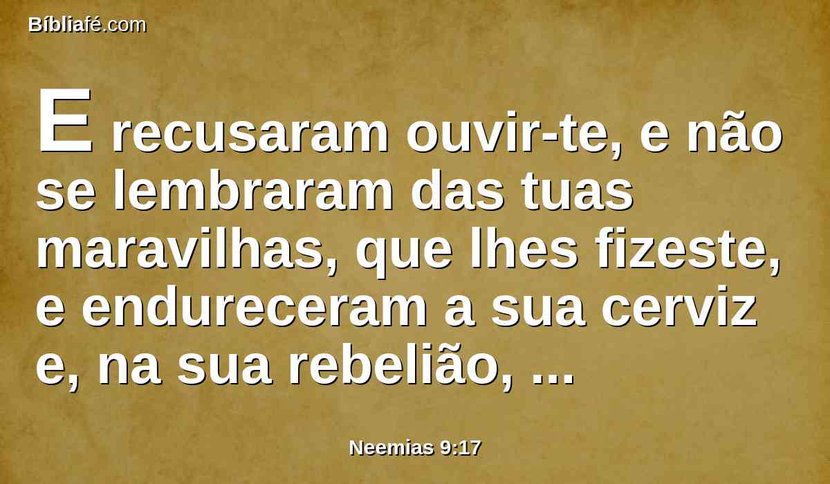E recusaram ouvir-te, e não se lembraram das tuas maravilhas, que lhes fizeste, e endureceram a sua cerviz e, na sua rebelião, levantaram um capitão, a fim de voltarem para a sua servidão; porém tu, ó Deus perdoador, clemente e misericordioso, tardio em irar-te, e grande em beneficência, tu não os desamparaste.