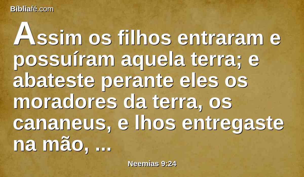 Assim os filhos entraram e possuíram aquela terra; e abateste perante eles os moradores da terra, os cananeus, e lhos entregaste na mão, como também os reis e os povos da terra, para fazerem deles conforme a sua vontade.