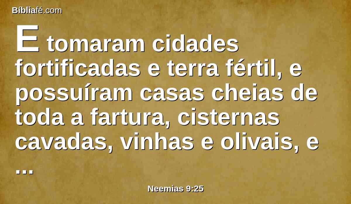 E tomaram cidades fortificadas e terra fértil, e possuíram casas cheias de toda a fartura, cisternas cavadas, vinhas e olivais, e árvores frutíferas, em abundância; e comeram e se fartaram e engordaram e viveram em delícias, pela tua grande bondade.