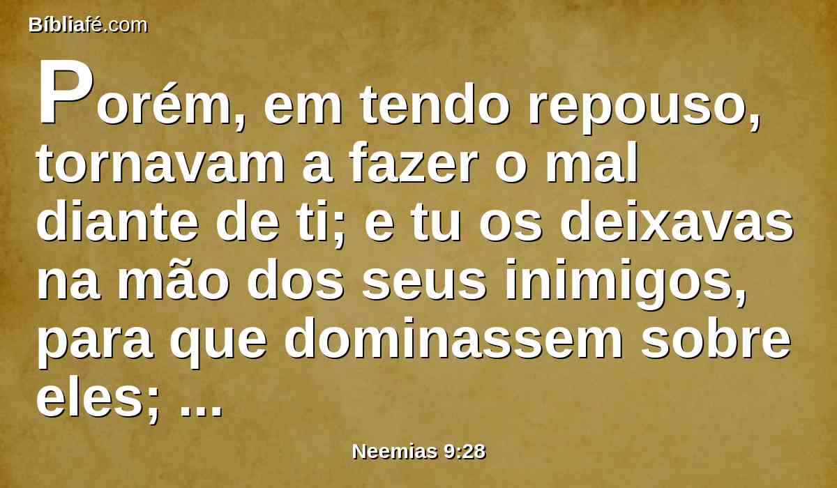 Porém, em tendo repouso, tornavam a fazer o mal diante de ti; e tu os deixavas na mão dos seus inimigos, para que dominassem sobre eles; e convertendo-se eles, e clamando a ti, tu os ouviste desde os céus, e segundo a tua misericórdia os livraste muitas vezes.