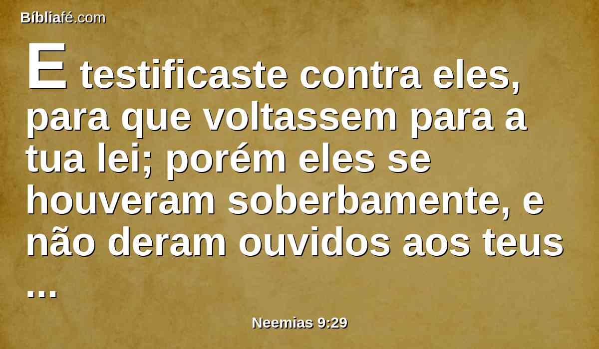 E testificaste contra eles, para que voltassem para a tua lei; porém eles se houveram soberbamente, e não deram ouvidos aos teus mandamentos, mas pecaram contra os teus juízos, pelos quais o homem que os cumprir viverá; viraram o ombro, endureceram a sua cerviz, e não quiseram ouvir.