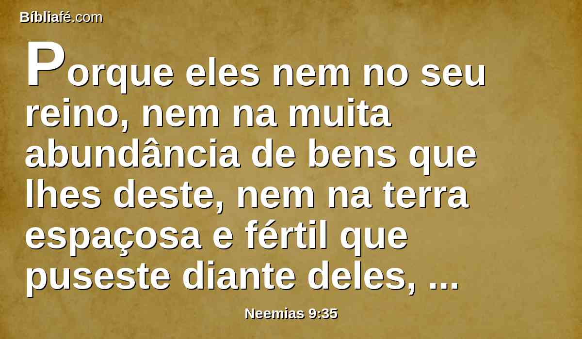 Porque eles nem no seu reino, nem na muita abundância de bens que lhes deste, nem na terra espaçosa e fértil que puseste diante deles, te serviram, nem se converteram de suas más obras.
