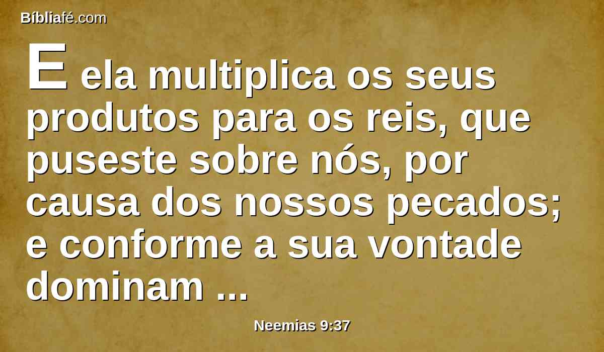 E ela multiplica os seus produtos para os reis, que puseste sobre nós, por causa dos nossos pecados; e conforme a sua vontade dominam sobre os nossos corpos e sobre o nosso gado; e estamos numa grande angústia.