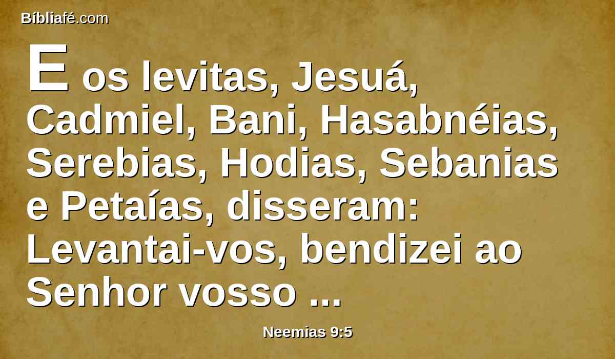 E os levitas, Jesuá, Cadmiel, Bani, Hasabnéias, Serebias, Hodias, Sebanias e Petaías, disseram: Levantai-vos, bendizei ao Senhor vosso Deus de eternidade em eternidade; e bendigam o teu glorioso nome, que está exaltado sobre toda a bênção e louvor.