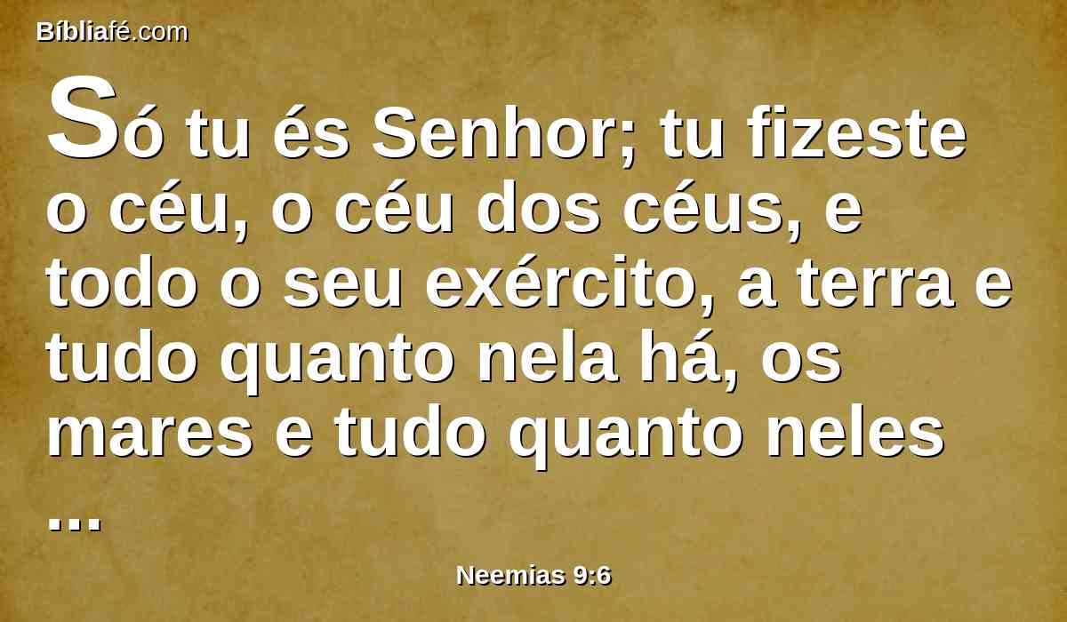 Só tu és Senhor; tu fizeste o céu, o céu dos céus, e todo o seu exército, a terra e tudo quanto nela há, os mares e tudo quanto neles há, e tu os guardas com vida a todos; e o exército dos céus te adora.