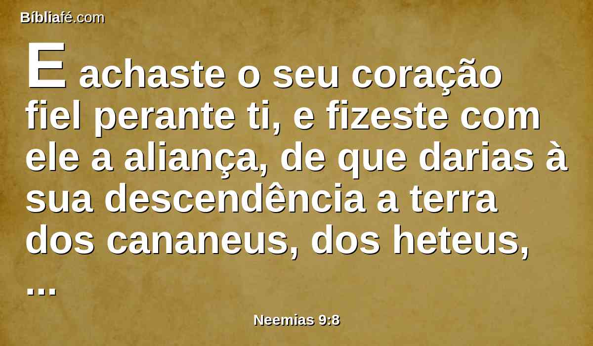 E achaste o seu coração fiel perante ti, e fizeste com ele a aliança, de que darias à sua descendência a terra dos cananeus, dos heteus, dos amorreus, dos perizeus, dos jebuseus e dos girgaseus; e confirmaste as tuas palavras, porquanto és justo.