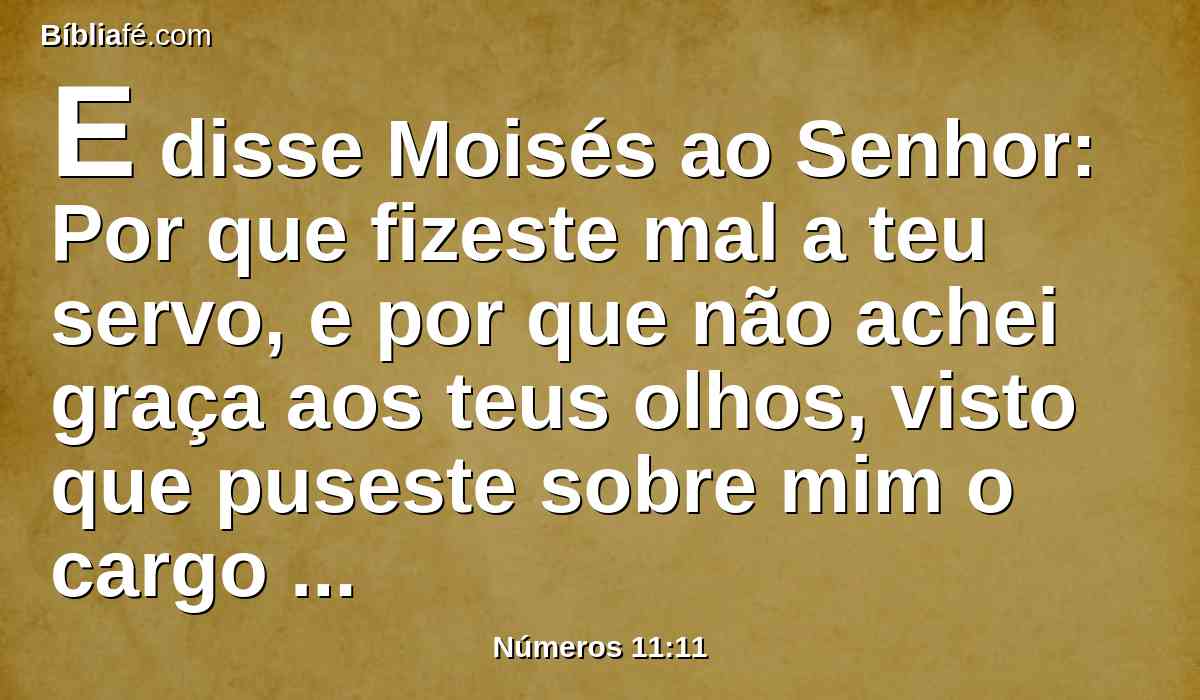 E disse Moisés ao Senhor: Por que fizeste mal a teu servo, e por que não achei graça aos teus olhos, visto que puseste sobre mim o cargo de todo este povo?