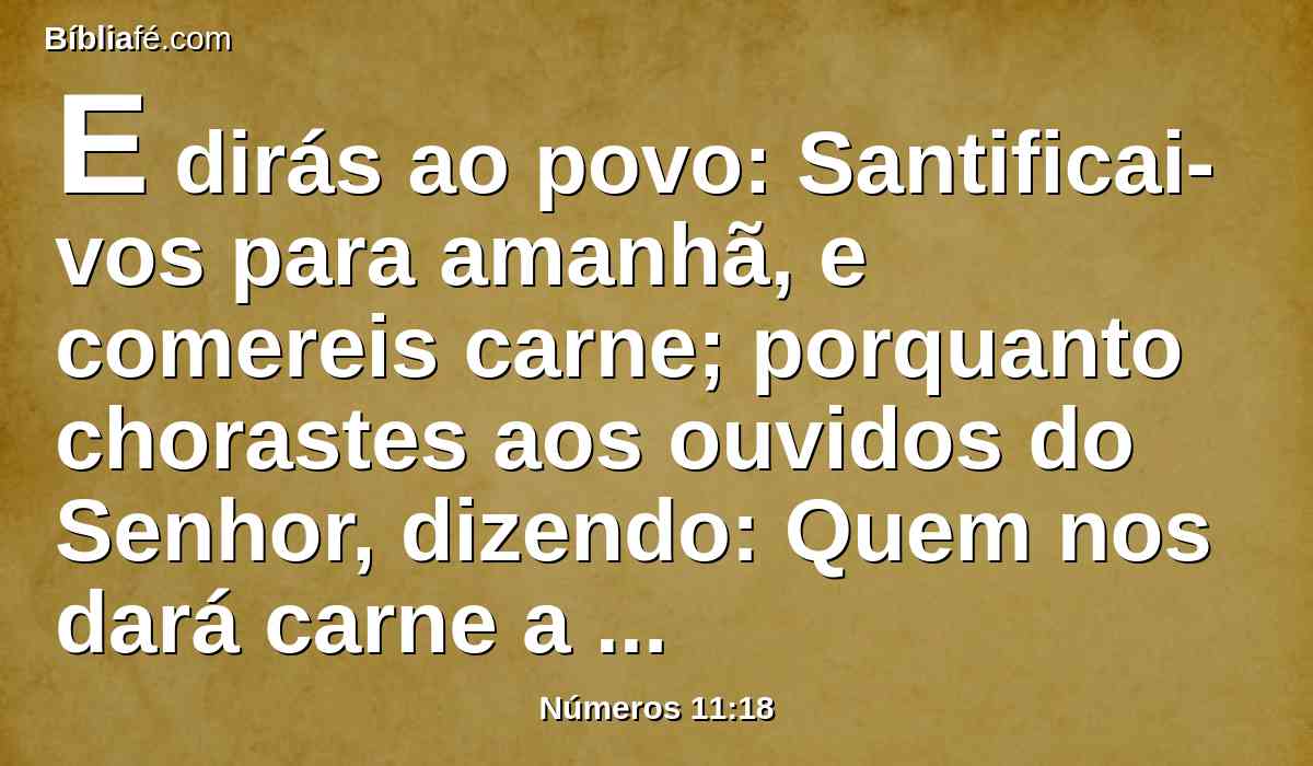 E dirás ao povo: Santificai-vos para amanhã, e comereis carne; porquanto chorastes aos ouvidos do Senhor, dizendo: Quem nos dará carne a comer? Pois íamos bem no Egito; por isso o Senhor vos dará carne, e comereis;