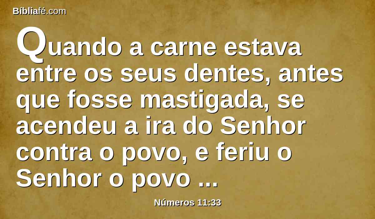 Quando a carne estava entre os seus dentes, antes que fosse mastigada, se acendeu a ira do Senhor contra o povo, e feriu o Senhor o povo com uma praga mui grande.