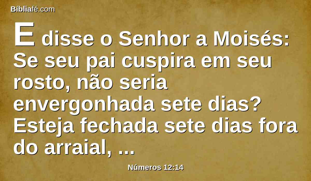 E disse o Senhor a Moisés: Se seu pai cuspira em seu rosto, não seria envergonhada sete dias? Esteja fechada sete dias fora do arraial, e depois a recolham.