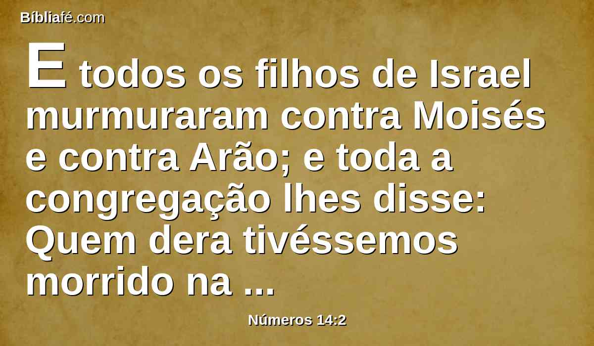 E todos os filhos de Israel murmuraram contra Moisés e contra Arão; e toda a congregação lhes disse: Quem dera tivéssemos morrido na terra do Egito! ou, mesmo neste deserto!