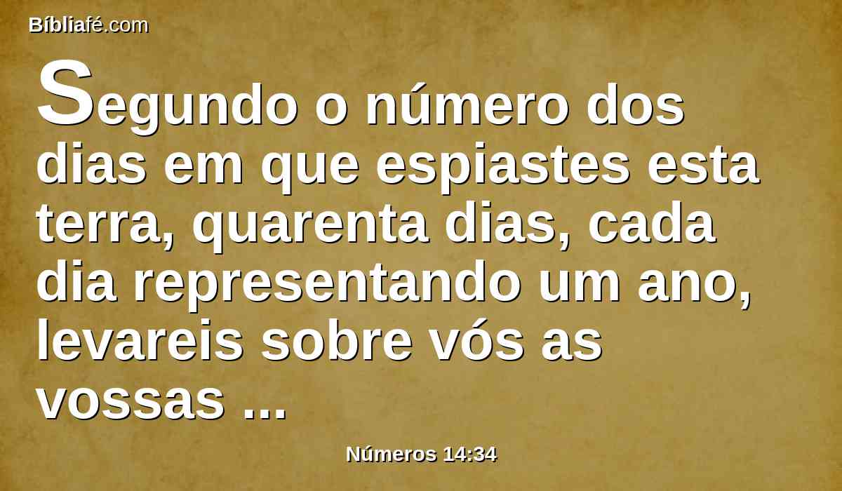 Segundo o número dos dias em que espiastes esta terra, quarenta dias, cada dia representando um ano, levareis sobre vós as vossas iniqüidades quarenta anos, e conhecereis o meu afastamento.